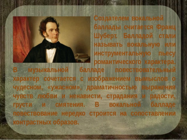 Создателем вокальной баллады считается Франц Шуберт. Балладой стали называть вокальную или инструментальную пьесу романтического характера. В музыкальной балладе повествовательный характер сочетается с изображением вымыслов о чудесном, «ужасном», драматичностью выражения чувств любви и ненависти, страдания и радости, грусти и смятения. В вокальной балладе повествование нередко строится на сопоставлении контрастных образов. 