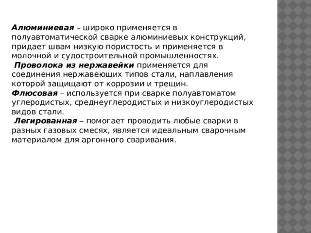 Алюминиевая – широко применяется в полуавтоматической сварке алюминиевых конструкций, придает швам низкую пористость и применяется в молочной и судостроительной промышленностях.  Проволока из нержавейки применяется для соединения нержавеющих типов стали, наплавления которой защищают от коррозии и трещин. Флюсовая – используется при сварке полуавтоматом углеродистых, среднеуглеродистых и низкоуглеродистых видов стали.  Легированная – помогает проводить любые сварки в разных газовых смесях, является идеальным сварочным материалом для аргонного сваривания.    