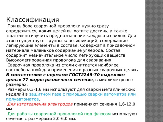 Классификация  При выборе сварочной проволоки нужно сразу определиться, каких целей вы хотите достичь, а также тщательно изучить предназначение каждого из видов. Для этого существуют группы классификаций, содержащие легирующие элементы в составе: Содержат в присадочном материале маленькое содержание углерода. Состав содержит незначительное число легирующих веществ. Высоколегированная проволока для сваривания.  Сварочная проволока из стали считается наиболее востребованной для применения в разных сварочных целях . В соответствии с нормами ГОСТ2246-70 выделяют целых 77 видов различного сечения , в миллиметровых размерах:  Размеры 0,3-1,6 мм используют для сварки металлических изделий в защитном газе с помощью сварки автоматов или полуавтоматов .  Для изготовления электродов применяют сечения 1,6-12,0 мм.  Для работы сварочной проволокой под флюсом используют сечения с размерами 2,0-6,0 мм.    