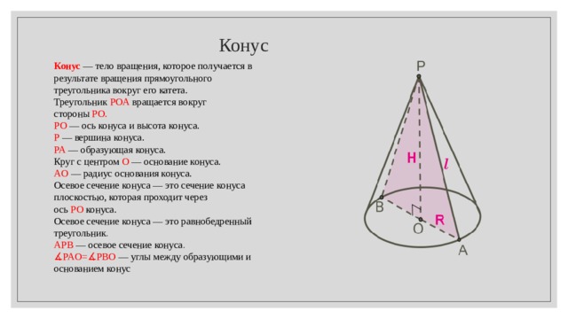  Конус Конус  — тело вращения, которое получается в результате вращения прямоугольного треугольника вокруг его катета.  Треугольник   POA   вращается вокруг стороны   PO . PO  — ось конуса и высота конуса. P   — вершина конуса. PA   — образующая конуса. Круг с центром  O   — основание конуса. AO  — радиус основания конуса. Осевое сечение конуса — это сечение конуса плоскостью, которая проходит через ось  PO   конуса. Осевое сечение конуса — это равнобедренный треугольник . APB   — осевое сечение конуса .  ∡ PAO = ∡ PBO   — углы между образующими и основанием конус 