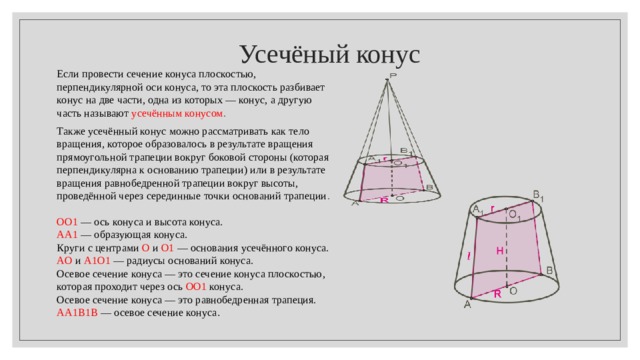  Усечёный конус Если провести сечение конуса плоскостью, перпендикулярной оси конуса, то эта плоскость разбивает конус на две части, одна из которых — конус, а другую часть называют  усечённым конусом . Также усечённый конус можно рассматривать как тело вращения, которое образовалось в результате вращения прямоугольной трапеции вокруг боковой стороны (которая перпендикулярна к основанию трапеции) или в результате вращения равнобедренной трапеции вокруг высоты, проведённой через серединные точки оснований трапеции . OO 1   — ось конуса и высота конуса. AA 1  — образующая конуса. Круги с центрами  O  и   O 1   — основания усечённого конуса. AO  и  A 1 O 1  — радиусы оснований конуса. Осевое сечение конуса — это сечение конуса плоскостью, которая проходит через ось  OO 1  конуса. Осевое сечение конуса — это равнобедренная трапеция. AA 1 B 1 B  — осевое сечение конуса . 