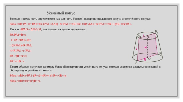  Усечёный конус Боковая поверхность определяется как разность боковой поверхности данного конуса и отсечённого конуса:  S бок .=πR⋅PA−πr⋅PA1=πR⋅(PA1+AA1)−πr⋅PA1==πR⋅PA1+πR⋅AA1−πr⋅PA1==πR⋅l+(πR−πr)⋅PA1.  Так как  ΔPAO∼ΔPA1O1 , то стороны их пропорциональны:  PA/PA1=R/r;  l+PA1/PA1=R/r; r⋅(l+PA1)=R⋅PA1; rl=R⋅PA1−r⋅PA1; PA1⋅(R−r)=rl; PA1=rl/R−r. Таким образом получаем формулу боковой поверхности усечённого конуса, которая содержит радиусы оснований и образующую усечённого конуса: S бок .=πRl+π⋅PA1⋅(R−r)=πRl+π⋅rl/R−r⋅(R−r); S бок .=πRl+πrl=πl⋅(R+r). 