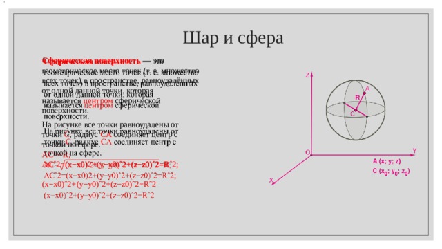 .  Шар и сфера Сферическая поверхность  — это геометрическое место точек (т. е. множество всех точек) в пространстве, равноудалённых от одной данной точки , которая называется  центром  сферической поверхности.   На рисунке все точки равноудалены от точки  C , радиус  CA  соединяет центр с точкой на сфере. AC==R; ACˆ2=(x−x0)2+(y−y0)ˆ2+(z−z0)ˆ2=Rˆ2;   (x−x0)ˆ2+(y−y0)ˆ2+(z−z0)ˆ2=Rˆ2 .  