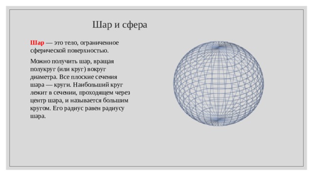  Шар и сфера Шар  — это тело, ограниченное сферической поверхностью. Можно получить шар, вращая полукруг (или круг) вокруг диаметра. Все плоские сечения шара — круги. Наибольший круг лежит в сечении, проходящем через центр шара, и называется большим кругом. Его радиус равен радиусу шара. 