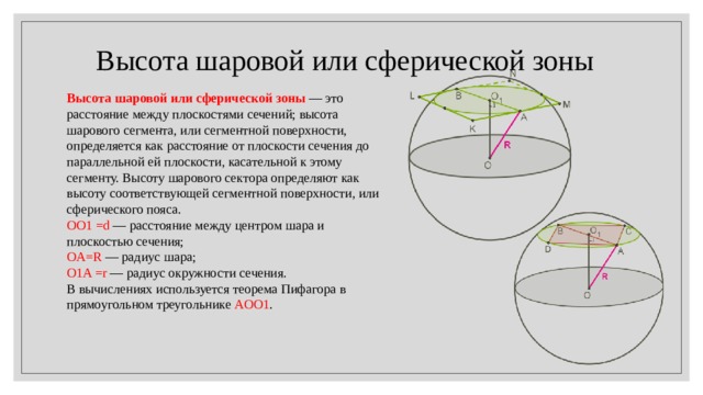  Высота шаровой или сферической зоны Высота шаровой или сферической зоны  — это расстояние между плоскостями сечений; высота шарового сегмента, или сегментной поверхности, определяется как расстояние от плоскости сечения до параллельной ей плоскости, касательной к этому сегменту. Высоту шарового сектора определяют как высоту соответствующей сегментной поверхности, или сферического пояса.  OO1 =d  — расстояние между центром шара и плоскостью сечения; OA=R  — радиус шара; O1A =r  — радиус окружности сечения. В вычислениях используется теорема Пифагора в прямоугольном треугольнике  AOO1 . 