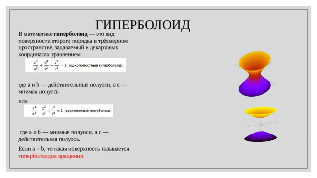 ГИПЕРБОЛОИД В математике гиперболоид — это вид поверхности второго порядка в трёхмерном пространстве, задаваемый в декартовых координатах уравнением где a и b — действительные полуоси, а c — мнимая полуось или  где a и b — мнимые полуоси, а c — действительная полуось. Если a = b, то такая поверхность называется гиперболоидом вращения 
