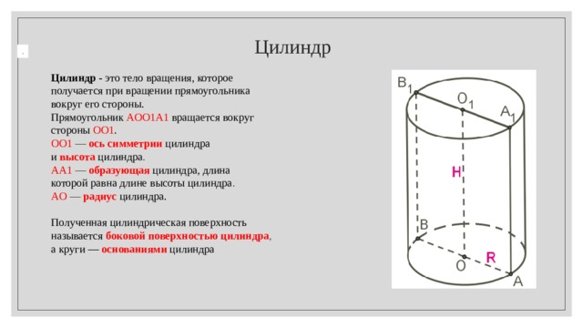  Цилиндр . Цилиндр - это тело вращения, которое получается при вращении прямоугольника вокруг его стороны. Прямоугольник   AOO 1 A 1   вращается вокруг стороны  OO 1 .  OO 1  —  ось симметрии  цилиндра  и  высота   цилиндра .  AA 1  —  образующая   цилиндра, длина которой равна длине высоты цилиндра .  AO  —  радиус   цилиндра.   Полученная цилиндрическая поверхность называется  боковой поверхностью цилиндра , а круги —  основаниями   цилиндра 