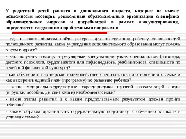 У родителей детей раннего и дошкольного возраста, которые не имеют возможности посещать дошкольные образовательные организации специфика образовательных запросов и потребностей в рамках консультирования, определяется следующими проблемными вопросами: - где и каким образом найти ресурсы для обеспечения ребенку возможностей полноценного развития, какие учреждения дополнительного образования могут помочь в этом вопросе? - как получить помощь и регулярные консультации узких специалистов (логопеда, детского психолога, сурдопедагога или тифлопедагога, реабилитолога, специалиста по лечебной физической культуре)? - как обеспечить партнерское взаимодействие специалистов по отношению к семье и как выстроить единый план (программу) по развитию ребенка? - какие материально-предметные характеристики игровой развивающей среды (игрушки, пособия, детские книги) необходимы семье? - какие этапы развития и с каким предполагаемым результатом должен пройти ребенок? - каким образом организовать содержательную подготовку к обучению в школе в условиях семьи? 