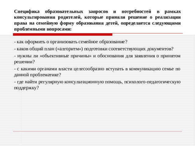 Специфика образовательных запросов и потребностей в рамках консультирования родителей, которые приняли решение о реализации права на семейную форму образования детей, определяется следующими проблемными вопросами: - как оформить о организовать семейное образование? - каков общий план («алгоритм») подготовки соответствующих документов? - нужны ли «объективные причины» и обоснования для заявления о принятом решении? - с какими органами власти целесообразно вступать в коммуникацию семье по данной проблематике? - где найти регулярную консультационную помощь, психолого-педагогическую поддержку? 