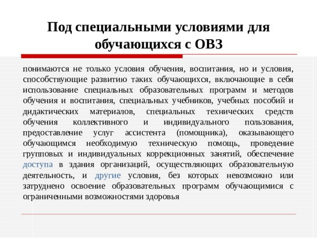 Под специальными условиями для обучающихся с ОВЗ понимаются не только условия обучения, воспитания, но и условия, способствующие развитию таких обучающихся, включающие в себя использование специальных образовательных программ и методов обучения и воспитания, специальных учебников, учебных пособий и дидактических материалов, специальных технических средств обучения коллективного и индивидуального пользования, предоставление услуг ассистента (помощника), оказывающего обучающимся необходимую техническую помощь, проведение групповых и индивидуальных коррекционных занятий, обеспечение доступа в здания организаций, осуществляющих образовательную деятельность, и другие условия, без которых невозможно или затруднено освоение образовательных программ обучающимися с ограниченными возможностями здоровья 