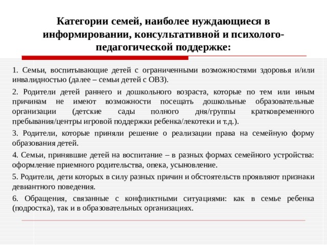 Категории семей, наиболее нуждающиеся в информировании, консультативной и психолого-педагогической поддержке: 1. Семьи, воспитывающие детей с ограниченными возможностями здоровья и/или инвалидностью (далее – семьи детей с ОВЗ). 2. Родители детей раннего и дошкольного возраста, которые по тем или иным причинам не имеют возможности посещать дошкольные образовательные организации (детские сады полного дня/группы кратковременного пребывания/центры игровой поддержки ребенка/лекотеки и т.д.). 3. Родители, которые приняли решение о реализации права на семейную форму образования детей. 4. Семьи, принявшие детей на воспитание – в разных формах семейного устройства: оформление приемного родительства, опека, усыновление.  5. Родители, дети которых в силу разных причин и обстоятельств проявляют признаки девиантного поведения. 6. Обращения, связанные с конфликтными ситуациями: как в семье ребенка (подростка), так и в образовательных организациях. 