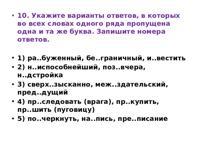 10. Укажите варианты ответов, в которых во всех словах одного ряда пропущена одна и та же буква. Запишите номера ответов.   1) ра..буженный, бе..граничный, и..вестить 2) н..испособнейший, поз..вчера, н..дстройка 3) сверх..зысканно, меж..здательский, пред..дущий 4) пр..следовать (врага), пр..купить, пр..шить (пуговицу) 5) по..черкнуть, на..пись, пре..писание 