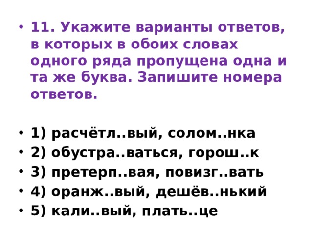 11. Укажите варианты ответов, в которых в обоих словах одного ряда пропущена одна и та же буква. Запишите номера ответов.   1) расчётл..вый, солом..нка 2) обустра..ваться, горош..к 3) претерп..вая, повизг..вать 4) оранж..вый, дешёв..нький 5) кали..вый, плать..це 