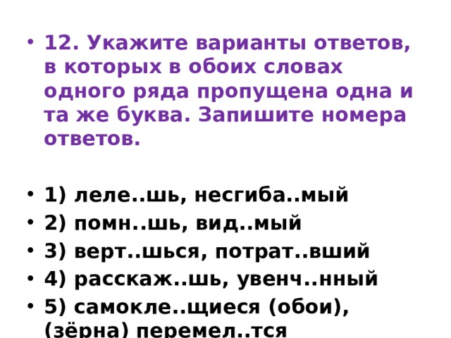 12. Укажите варианты ответов, в которых в обоих словах одного ряда пропущена одна и та же буква. Запишите номера ответов.   1) леле..шь, несгиба..мый 2) помн..шь, вид..мый 3) верт..шься, потрат..вший 4) расскаж..шь, увенч..нный 5) самокле..щиеся (обои), (зёрна) перемел..тся 