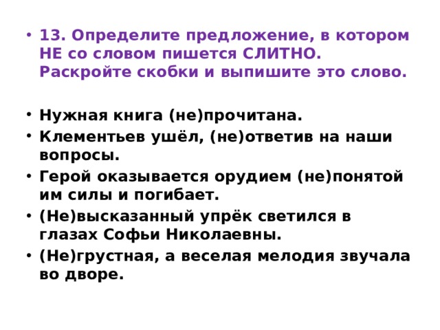 13. Определите предложение, в котором НЕ со словом пишется СЛИТНО. Раскройте скобки и выпишите это слово.   Нужная книга (не)прочитана. Клементьев ушёл, (не)ответив на наши вопросы. Герой оказывается орудием (не)понятой им силы и погибает. (Не)высказанный упрёк светился в глазах Софьи Николаевны. (Не)грустная, а веселая мелодия звучала во дворе. 