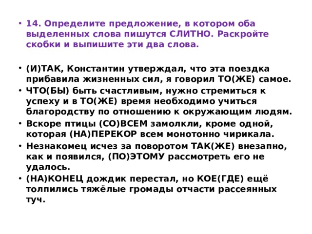 14. Определите предложение, в котором оба выделенных слова пишутся СЛИТНО. Раскройте скобки и выпишите эти два слова.  (И)ТАК, Константин утверждал, что эта поездка прибавила жизненных сил, я говорил ТО(ЖЕ) самое. ЧТО(БЫ) быть счастливым, нужно стремиться к успеху и в ТО(ЖЕ) время необходимо учиться благородству по отношению к окружающим людям. Вскоре птицы (СО)ВСЕМ замолкли, кроме одной, которая (НА)ПЕРЕКОР всем монотонно чирикала. Незнакомец исчез за поворотом ТАК(ЖЕ) внезапно, как и появился, (ПО)ЭТОМУ рассмотреть его не удалось. (НА)КОНЕЦ дождик перестал, но КОЕ(ГДЕ) ещё толпились тяжёлые громады отчасти рассеянных туч. 