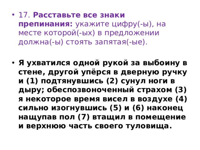 17. Расставьте все знаки препинания:  укажите цифру(-ы), на месте которой(-ых) в предложении должна(-ы) стоять запятая(-ые).   Я ухватился одной рукой за выбоину в стене, другой упёрся в дверную ручку и (1) подтянувшись (2) сунул ноги в дыру; обеспозвоноченный страхом (3) я некоторое время висел в воздухе (4) сильно изогнувшись (5) и (6) наконец нащупав пол (7) втащил в помещение и верхнюю часть своего туловища. 