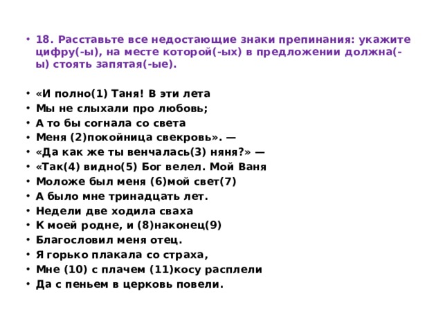 18. Расставьте все недостающие знаки препинания: укажите цифру(-ы), на месте которой(-ых) в предложении должна(-ы) стоять запятая(-ые).   «И полно(1) Таня! В эти лета Мы не слыхали про любовь; А то бы согнала со света Меня (2)покойница свекровь». — «Да как же ты венчалась(3) няня?» — «Так(4) видно(5) Бог велел. Мой Ваня Моложе был меня (6)мой свет(7) А было мне тринадцать лет. Недели две ходила сваха К моей родне, и (8)наконец(9) Благословил меня отец. Я горько плакала со страха, Мне (10) с плачем (11)косу расплели Да с пеньем в церковь повели.   