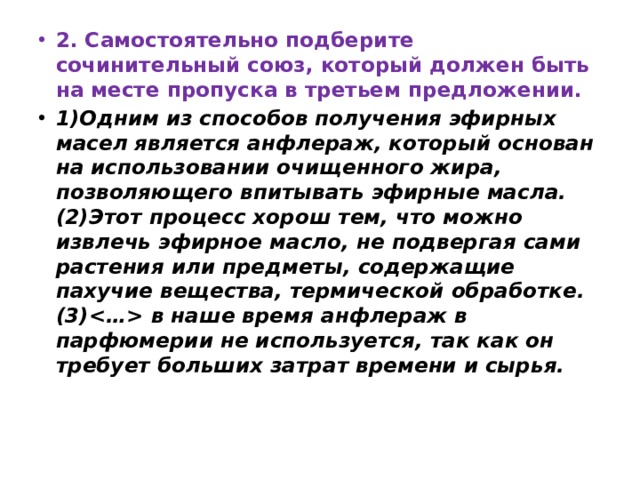 2. Самостоятельно подберите сочинительный союз, который должен быть на месте пропуска в третьем предложении. 1)Одним из способов получения эфирных масел является анфлераж, который основан на использовании очищенного жира, позволяющего впитывать эфирные масла. (2)Этот процесс хорош тем, что можно извлечь эфирное масло, не подвергая сами растения или предметы, содержащие пахучие вещества, термической обработке. (3) в наше время анфлераж в парфюмерии не используется, так как он требует больших затрат времени и сырья.   
