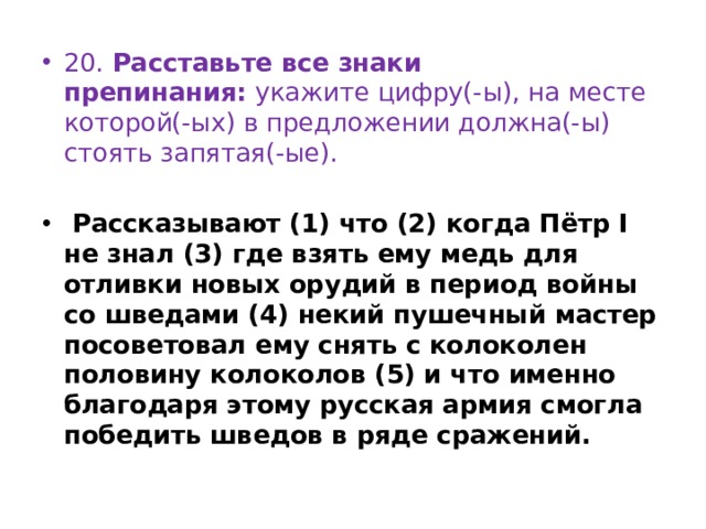 20. Расставьте все знаки препинания:  укажите цифру(-ы), на месте которой(-ых) в предложении должна(-ы) стоять запятая(-ые).  Рассказывают (1) что (2) когда Пётр I не знал (3) где взять ему медь для отливки новых орудий в период войны со шведами (4) некий пушечный мастер посоветовал ему снять с колоколен половину колоколов (5) и что именно благодаря этому русская армия смогла победить шведов в ряде сражений. 
