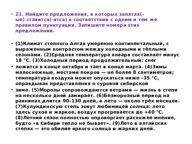 21. Найдите предложения, в которых запятая(-ые) ставится(-ятся) в соответствии с одним и тем же правилом пунктуации. Запишите номера этих предложений.   (1)Климат степного Алтая умеренно континентальный, с выраженным контрастом между холодными и тёплыми сезонами. (2)Средняя температура января составляет минус 18 °С. (3)Холодный период продолжительный: снег ложится в конце октября и тает в конце марта. (4)Зимы малоснежные, местами покров — не более 8 сантиметров; температура воздуха может опускаться ниже –35 °С, оправдывая представления о суровой сибирской зиме. (5)Морозы сопровождаются ветрами — жизнь в степи на несколько дней замирает. (6)Безморозный период на равнинах длится 90–130 дней, а лето — около трёх месяцев. (7)Кулундинскую степь зовут любимицей солнца: лето здесь сухое и жаркое, воздух прогревается до +40 °С. (8)Летний сезон полностью опровергает расхожее мнение, будто «в Сибири тепло не бывает». (9)Лето в алтайских степях — это обилие яркого солнца и жарких дней. 