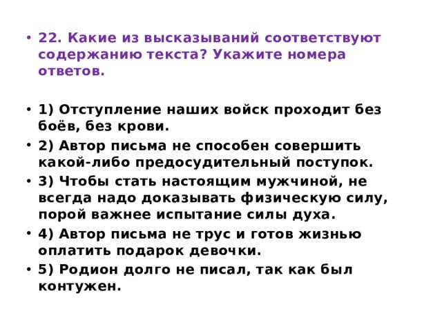 22. Какие из высказываний соответствуют содержанию текста? Укажите номера ответов.   1) Отступление наших войск проходит без боёв, без крови. 2) Автор письма не способен совершить какой-либо предосудительный поступок. 3) Чтобы стать настоящим мужчиной, не всегда надо доказывать физическую силу, порой важнее испытание силы духа. 4) Автор письма не трус и готов жизнью оплатить подарок девочки. 5) Родион долго не писал, так как был контужен. 