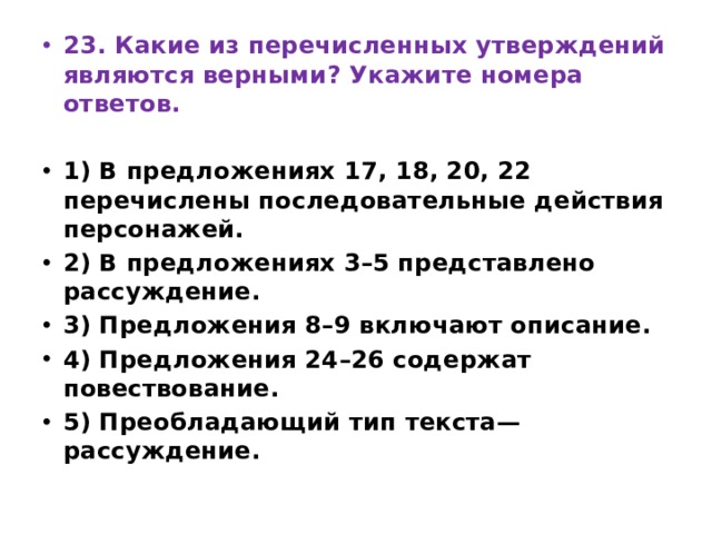 23. Какие из перечисленных утверждений являются верными? Укажите номера ответов.   1) В предложениях 17, 18, 20, 22 перечислены последовательные действия персонажей. 2) В предложениях 3–5 представлено рассуждение. 3) Предложения 8–9 включают описание. 4) Предложения 24–26 содержат повествование. 5) Преобладающий тип текста—рассуждение. 