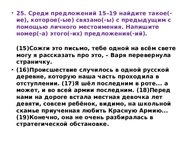 25. Среди предложений 15–19 найдите такое(-ие), которое(-ые) связано(-ы) с предыдущим с помощью личного местоимения. Напишите номер(-а) этого(-их) предложения(-ий).  (15)Сожги это письмо, тебе одной на всём свете могу я рассказать про это, – Варя перевернула страничку.  (16)Происшествие случилось в одной русской деревне, которую наша часть проходила в отступлении. (17)Я шёл последним в роте... а может, и во всей армии последним. (18)Перед нами на дороге встала местная девочка лет девяти, совсем ребёнок, видимо, на школьной скамье приученная любить Красную Армию... (19)Конечно, она не очень разбиралась в стратегической обстановке. 