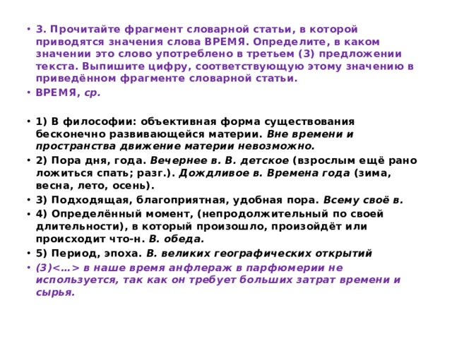 3. Прочитайте фрагмент словарной статьи, в которой приводятся значения слова ВРЕМЯ. Определите, в каком значении это слово употреблено в третьем (3) предложении текста. Выпишите цифру, соответствующую этому значению в приведённом фрагменте словарной статьи. ВРЕМЯ,  ср.  1) В философии: объективная форма существования бесконечно развивающейся материи.  Вне времени и пространства движение материи невозможно. 2) Пора дня, года.  Вечернее в. В. детское  (взрослым ещё рано ложиться спать; разг.).  Дождливое в. Времена года  (зима, весна, лето, осень). 3) Подходящая, благоприятная, удобная пора.  Всему своё в. 4) Определённый момент, (непродолжительный по своей длительности), в который произошло, произойдёт или происходит что-н.  В. обеда. 5) Период, эпоха.  В. великих географических открытий (3) в наше время анфлераж в парфюмерии не используется, так как он требует больших затрат времени и сырья. 