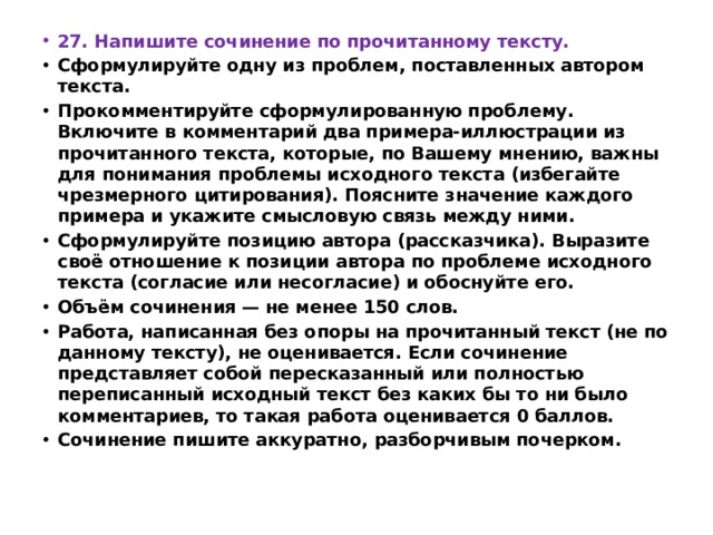 27. Напишите сочинение по прочитанному тексту. Сформулируйте одну из проблем, поставленных автором текста. Прокомментируйте сформулированную проблему. Включите в комментарий два примера-иллюстрации из прочитанного текста, которые, по Вашему мнению, важны для понимания проблемы исходного текста (избегайте чрезмерного цитирования). Поясните значение каждого примера и укажите смысловую связь между ними. Сформулируйте позицию автора (рассказчика). Выразите своё отношение к позиции автора по проблеме исходного текста (согласие или несогласие) и обоснуйте его. Объём сочинения — не менее 150 слов. Работа, написанная без опоры на прочитанный текст (не по данному тексту), не оценивается. Если сочинение представляет собой пересказанный или полностью переписанный исходный текст без каких бы то ни было комментариев, то такая работа оценивается 0 баллов. Сочинение пишите аккуратно, разборчивым почерком. 
