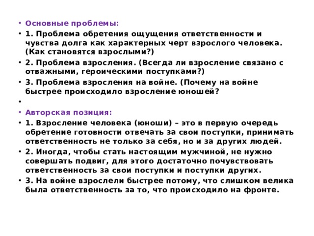 Основные проблемы: 1. Проблема обретения ощущения ответственности и чувства долга как характерных черт взрослого человека. (Как становятся взрослыми?) 2. Проблема взросления. (Всегда ли взросление связано с отважными, героическими поступками?) 3. Проблема взросления на войне. (Почему на войне быстрее происходило взросление юношей?   Авторская позиция: 1. Взросление человека (юноши) – это в первую очередь обретение готовности отвечать за свои поступки, принимать ответственность не только за себя, но и за других людей. 2. Иногда, чтобы стать настоящим мужчиной, не нужно совершать подвиг, для этого достаточно почувствовать ответственность за свои поступки и поступки других. 3. На войне взрослели быстрее потому, что слишком велика была ответственность за то, что происходило на фронте. 