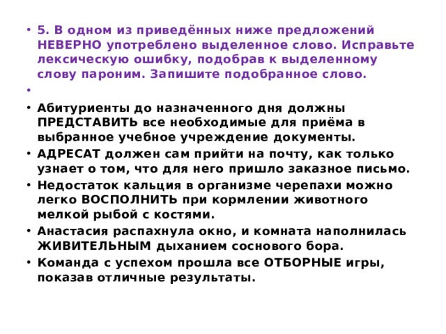 5. В одном из приведённых ниже предложений НЕВЕРНО употреблено выделенное слово. Исправьте лексическую ошибку, подобрав к выделенному слову пароним. Запишите подобранное слово.   Абитуриенты до назначенного дня должны ПРЕДСТАВИТЬ все необходимые для приёма в выбранное учебное учреждение документы. АДРЕСАТ должен сам прийти на почту, как только узнает о том, что для него пришло заказное письмо. Недостаток кальция в организме черепахи можно легко ВОСПОЛНИТЬ при кормлении животного мелкой рыбой с костями. Анастасия распахнула окно, и комната наполнилась ЖИВИТЕЛЬНЫМ дыханием соснового бора. Команда с успехом прошла все ОТБОРНЫЕ игры, показав отличные результаты. 
