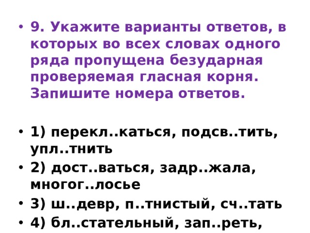9. Укажите варианты ответов, в которых во всех словах одного ряда пропущена безударная проверяемая гласная корня. Запишите номера ответов.   1) перекл..каться, подсв..тить, упл..тнить 2) дост..ваться, задр..жала, многог..лосье 3) ш..девр, п..тнистый, сч..тать 4) бл..стательный, зап..реть, ст..кло 5) водор..сли, подг..реть, над..рёт (уши) 