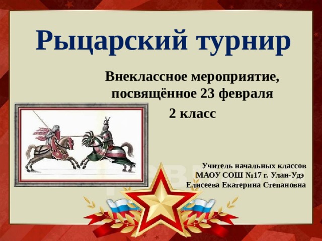Рыцарский турнир Внеклассное мероприятие, посвящённое 23 февраля 2 класс Учитель начальных классов МАОУ СОШ №17 г. Улан-Удэ  Елисеева Екатерина Степановна 