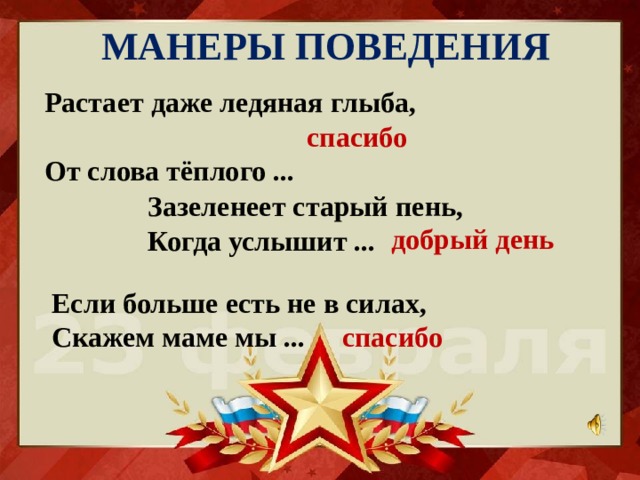 МАНЕРЫ ПОВЕДЕНИЯ Растает даже ледяная глыба,  От слова тёплого ... спасибо Зазеленеет старый пень,  Когда услышит ... добрый день Если больше есть не в силах,  Скажем маме мы ... спасибо 