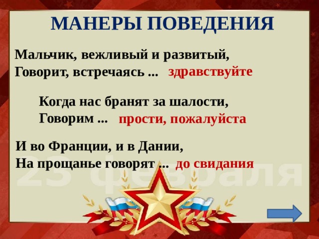 МАНЕРЫ ПОВЕДЕНИЯ Мальчик, вежливый и развитый,  Говорит, встречаясь ...    здравствуйте Когда нас бранят за шалости,  Говорим ... прости, пожалуйста И во Франции, и в Дании,  На прощанье говорят ...   до свидания 