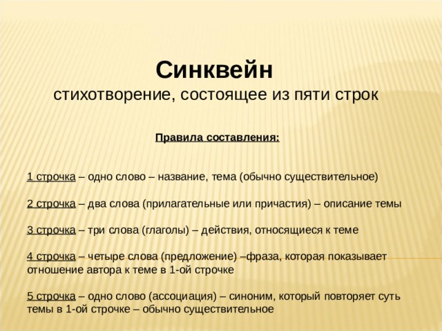 Синквейн стихотворение, состоящее из пяти строк    Правила составления:  1 строчка – одно слово – название, тема (обычно существительное) 2 строчка – два слова (прилагательные или причастия) – описание темы 3 строчка – три слова (глаголы) – действия, относящиеся к теме 4 строчка – четыре слова (предложение) –фраза, которая показывает отношение автора к теме в 1-ой строчке 5 строчка – одно слово (ассоциация) – синоним, который повторяет суть темы в 1-ой строчке – обычно существительное 