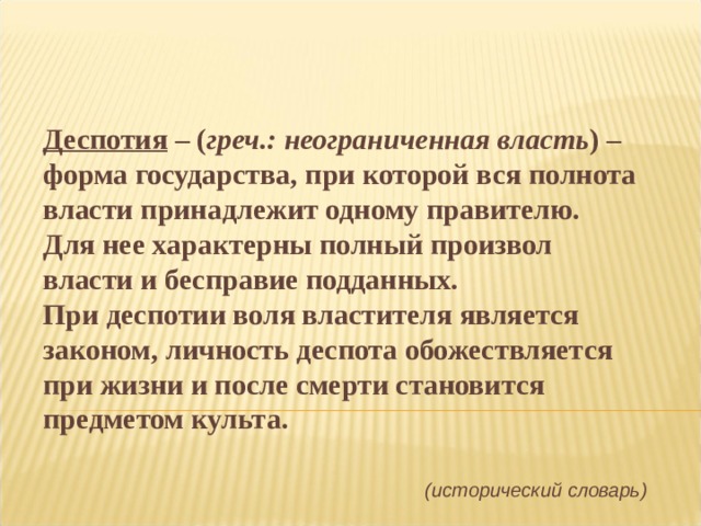 Деспотия – ( греч.: неограниченная власть ) – форма государства, при которой вся полнота власти принадлежит одному правителю. Для нее характерны полный произвол власти и бесправие подданных. При деспотии воля властителя является законом, личность деспота обожествляется при жизни и после смерти становится предметом культа .  (исторический словарь) 