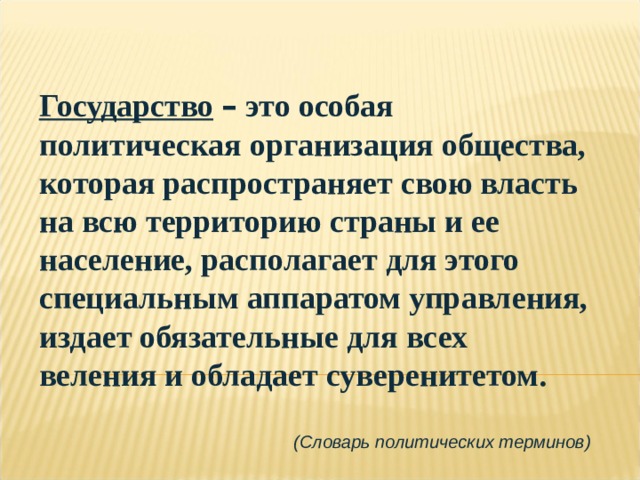 Государство  – это особая политическая организация общества, которая распространяет свою власть на всю территорию страны и ее население, располагает для этого специальным аппаратом управления, издает обязательные для всех веления и обладает суверенитетом.  (Словарь политических терминов) 
