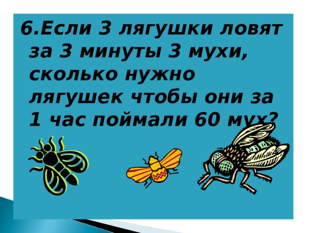 6.Если 3 лягушки ловят за 3 минуты 3 мухи, сколько нужно лягушек чтобы они за 1 час поймали 60 мух? 