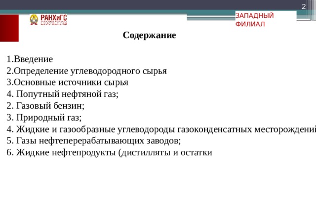  ЗАПАДНЫЙ ФИЛИАЛ Содержание 1.Введение 2.Определение углеводородного сырья 3.Основные источники сырья 4. Попутный нефтяной газ; 2. Газовый бензин; 3. Природный газ; 4. Жидкие и газообразные углеводороды газоконденсатных месторождений; 5. Газы нефтеперерабатывающих заводов; 6. Жидкие нефтепродукты (дистилляты и остатки 