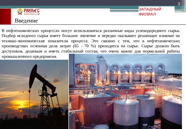  ЗАПАДНЫЙ ФИЛИАЛ Введение В нефтехимических процессах могут использоваться различные виды углеводородного сырья. Подбор исходного сырья имеет большое значение и нередко оказывает решающее влияние на технико-экономические показатели процесса. Это связано с тем, что в нефтехимических производствах основная доля затрат (65 - 70 %) приходится на сырье. Сырье должно быть доступным, дешевым и иметь стабильный состав, что очень важно для нормальной работы промышленного предприятия. 