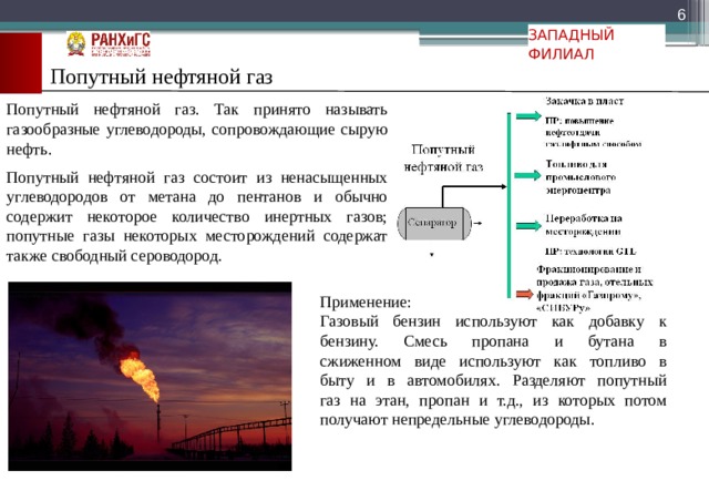  ЗАПАДНЫЙ ФИЛИАЛ Попутный нефтяной газ Попутный нефтяной газ. Так принято называть газообразные углеводороды, сопровождающие сырую нефть. Попутный нефтяной газ состоит из ненасыщенных углеводородов от метана до пентанов и обычно содержит некоторое количество инертных газов; попутные газы некоторых месторождений содержат также свободный сероводород. Применение: Газовый бензин используют как добавку к  бензину. Смесь пропана и бутана в  сжиженном виде используют как топливо в  быту и в автомобилях. Разделяют попутный  газ на этан, пропан и т.д., из которых потом  получают непредельные углеводороды. 