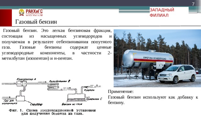  ЗАПАДНЫЙ ФИЛИАЛ Газовый бензин   Газовый бензин. Это легкая бензиновая фракция, состоящая из насыщенных углеводородов и получаемая в результате отбензинивания попутного газа. Газовые бензины содержат ценные углеводородные компоненты, в частности 2-метилбутан (изопентан) и н-пентан. Применение: Газовый бензин используют как добавку к  бензину. 