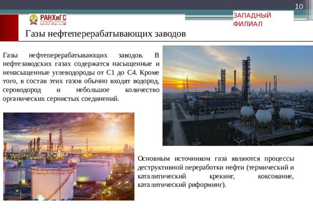  ЗАПАДНЫЙ ФИЛИАЛ Газы нефтеперерабатывающих заводов Газы нефтеперерабатывающих заводов. В нефтезаводских газах содержатся насыщенные и ненасыщенные углеводороды от С1 до С4. Кроме того, в состав этих газов обычно входят водород, сероводород и небольшое количество органических сернистых соединений. Основным источником газа являются процессы деструктивной переработки нефти (термический и каталитический крекинг, коксование, каталитический риформинг). 