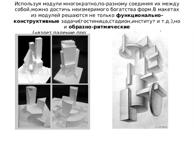 Используя модули многократно,по-разному соединяя их между собой,можно достичь неизмеримого богатства форм.В макетах из модулей решаются не только функционально-конструктивные задачи(гостиница,стадион,институт и т.д.),но и образно-ритмические («взлет,падение,противостояние,концентрация») 