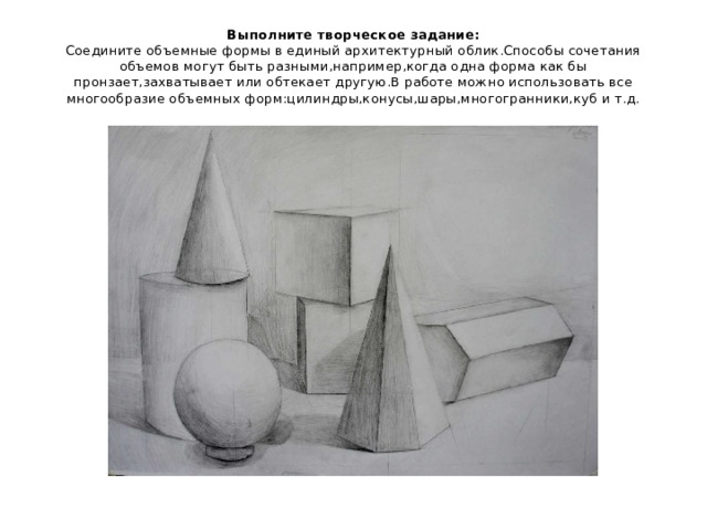 Выполните творческое задание:  Соедините объемные формы в единый архитектурный облик.Способы сочетания объемов могут быть разными,например,когда одна форма как бы пронзает,захватывает или обтекает другую.В работе можно использовать все многообразие объемных форм:цилиндры,конусы,шары,многогранники,куб и т.д. 