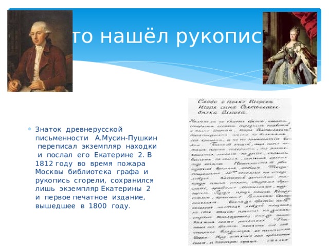 Кто нашёл рукопись Знаток древнерусской письменности А.Мусин-Пушкин переписал экземпляр находки и послал его Екатерине 2. В 1812 году во время пожара Москвы библиотека графа и рукопись сгорели, сохранился лишь экземпляр Екатерины 2 и первое печатное издание, вышедшее в 1800 году. 