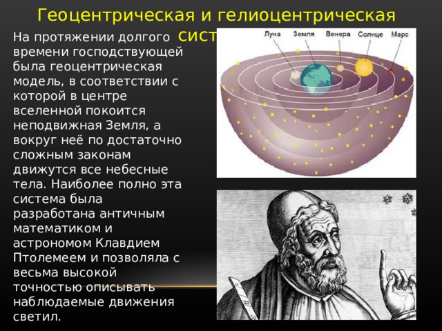 Геоцентрическая и гелиоцентрическая системы На протяжении долгого времени господствующей была геоцентрическая модель, в соответствии с которой в центре вселенной покоится неподвижная Земля, а вокруг неё по достаточно сложным законам движутся все небесные тела. Наиболее полно эта система была разработана античным математиком и астрономом Клавдием Птолемеем и позволяла с весьма высокой точностью описывать наблюдаемые движения светил. 