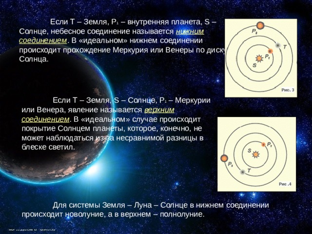  Если T – Земля, P 1 – внутренняя планета, S – Солнце, небесное соединение называется нижним соединением . В «идеальном» нижнем соединении происходит прохождение Меркурия или Венеры по диску Солнца.  Если T – Земля, S – Солнце, P 1 – Меркурии или Венера, явление называется верхним соединением . В «идеальном» случае происходит покрытие Солнцем планеты, которое, конечно, не может наблюдаться из-за несравнимой разницы в блеске светил.  Для системы Земля – Луна – Солнце в нижнем соединении происходит новолуние, а в верхнем – полнолуние. 